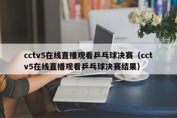 cctv5在线直播观看乒乓球决赛（cctv5在线直播观看乒乓球决赛结果）