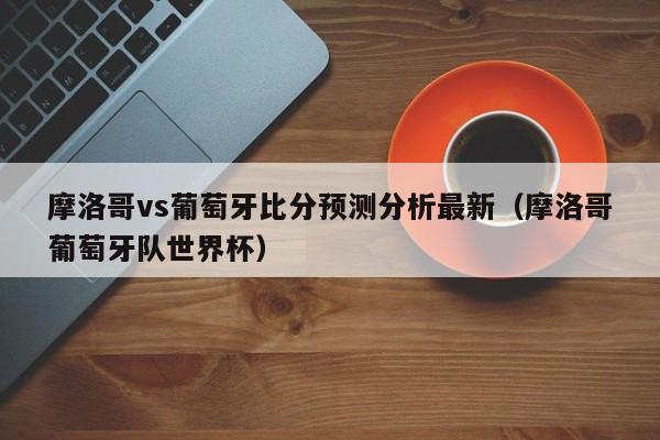 摩洛哥vs葡萄牙比分预测分析最新（摩洛哥葡萄牙队世界杯）