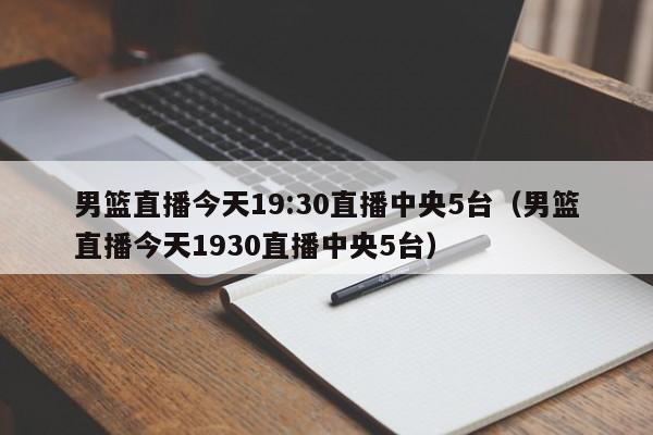 男篮直播今天19:30直播中央5台（男篮直播今天1930直播中央5台）