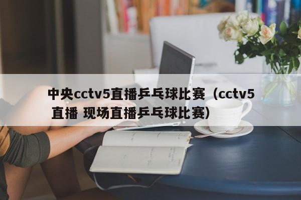 中央cctv5直播乒乓球比赛（cctv5 直播 现场直播乒乓球比赛）