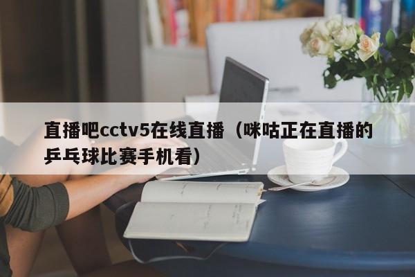 直播吧cctv5在线直播（咪咕正在直播的乒乓球比赛手机看）