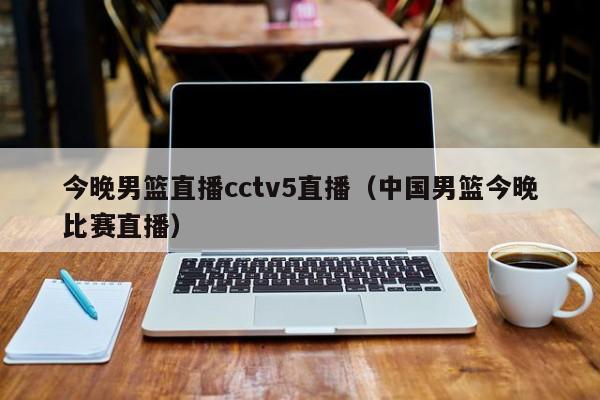 今晚男篮直播cctv5直播（中国男篮今晚比赛直播）