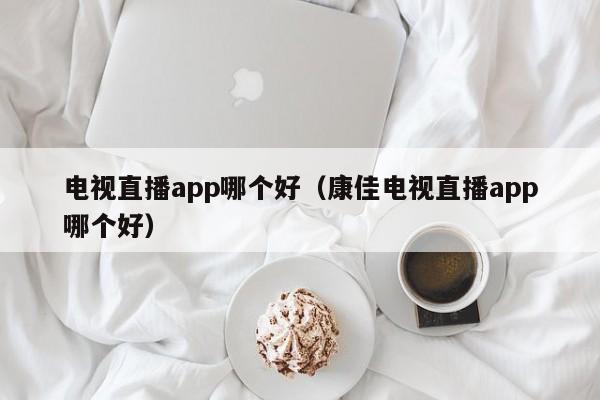 电视直播app哪个好（康佳电视直播app哪个好）