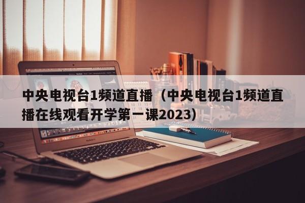 中央电视台1频道直播（中央电视台1频道直播在线观看开学第一课2023）