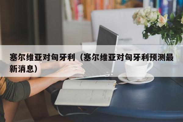 塞尔维亚对匈牙利（塞尔维亚对匈牙利预测最新消息）