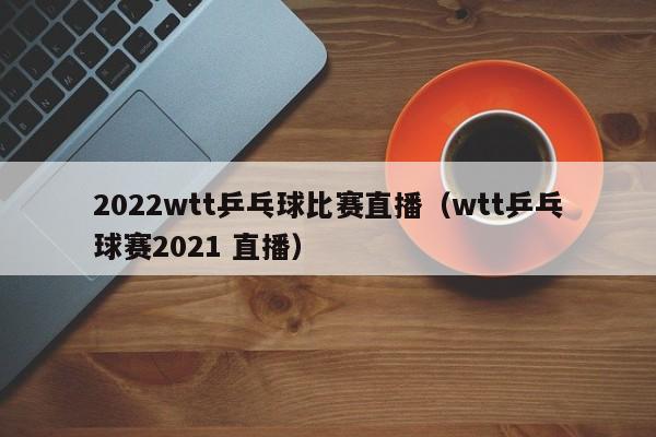 2022wtt乒乓球比赛直播（wtt乒乓球赛2021 直播）