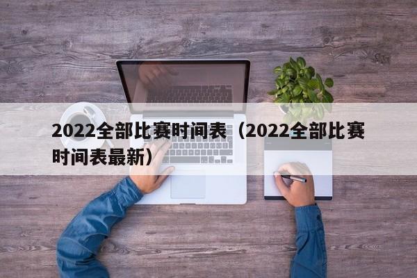 2022全部比赛时间表（2022全部比赛时间表最新）