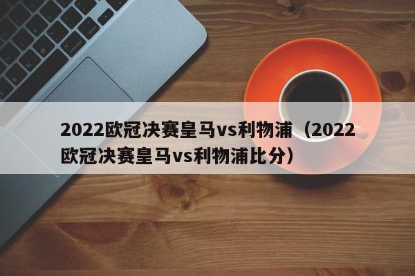 2022欧冠决赛皇马vs利物浦（2022欧冠决赛皇马vs利物浦比分）