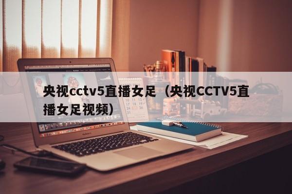 央视cctv5直播女足（央视CCTV5直播女足视频）