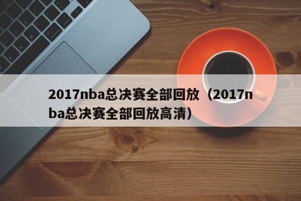 2017nba总决赛全部回放（2017nba总决赛全部回放高清）