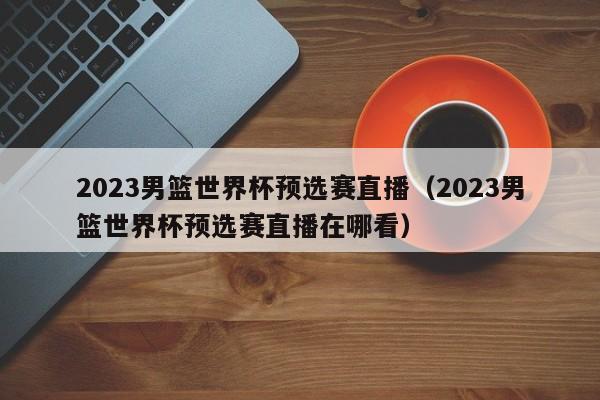 2023男篮世界杯预选赛直播（2023男篮世界杯预选赛直播在哪看）