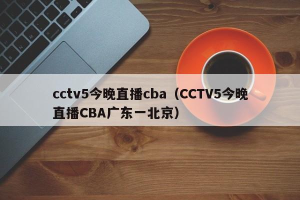 cctv5今晚直播cba（CCTV5今晚直播CBA广东一北京）