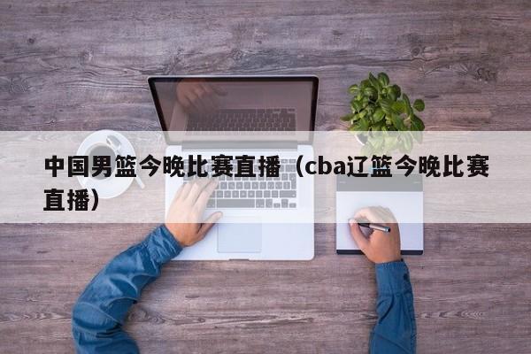 中国男篮今晚比赛直播（cba辽篮今晚比赛直播）