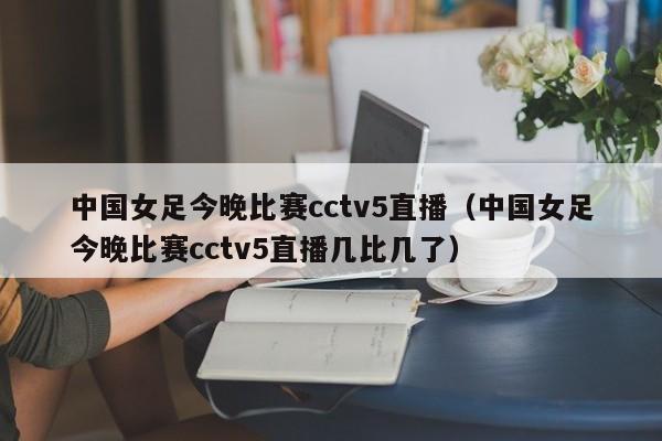 中国女足今晚比赛cctv5直播（中国女足今晚比赛cctv5直播几比几了）