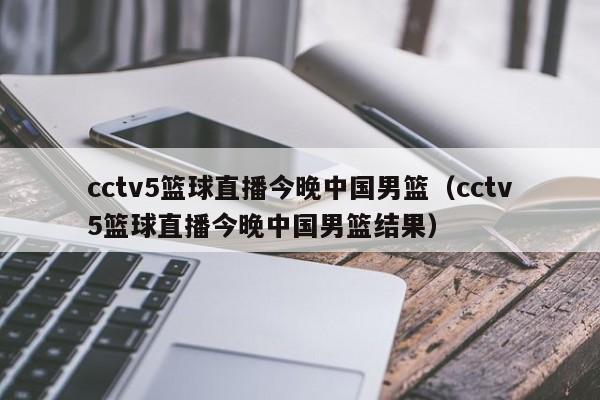 cctv5篮球直播今晚中国男篮（cctv5篮球直播今晚中国男篮结果）