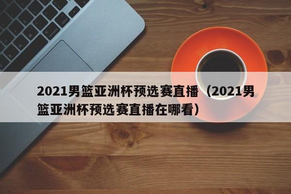 2021男篮亚洲杯预选赛直播（2021男篮亚洲杯预选赛直播在哪看）