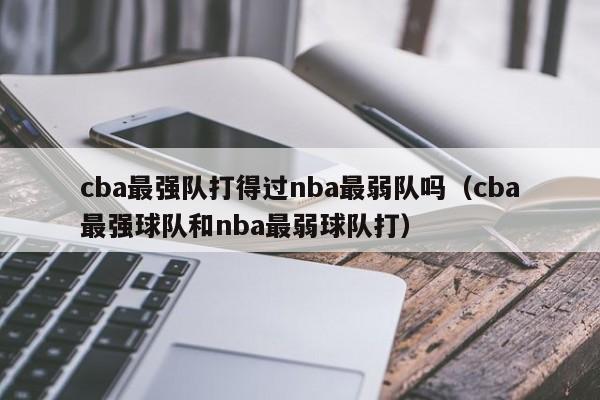 cba最强队打得过nba最弱队吗（cba最强球队和nba最弱球队打）