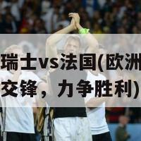 欧洲杯瑞士vs法国(欧洲杯瑞士与法国交锋，力争胜利)