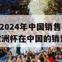 欧洲杯2024年中国销售(2024年欧洲杯在中国的销售情况)