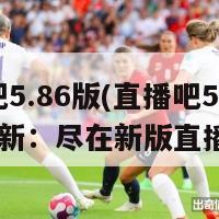 直播吧5.86版(直播吧5.86版更新：尽在新版直播掌柜)